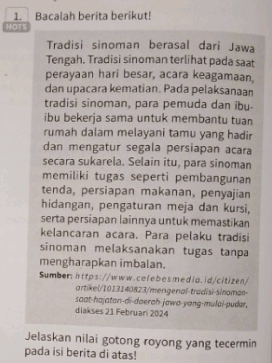 Bacalah berita berikut! 
HOTS 
Tradisi sinoman berasal dari Jawa 
Tengah. Tradisi sinoman terlihat pada saat 
perayaan hari besar, acara keagamaan, 
dan upacara kematian. Pada pelaksanaan 
tradisi sinoman, para pemuda dan ibu- 
ibu bekerja sama untuk membantu tuan 
rumah dalam melayani tamu yang hadir 
dan mengatur segala persiapan acara 
secara sukarela. Selain itu, para sinoman 
memiliki tugas seperti pembangunan 
tenda, persiapan makanan, penyajian 
hidangan, pengaturan meja dan kursi, 
serta persiapan lainnya untuk memastikan 
kelancaran acara. Para pelaku tradisi 
sinoman melaksanakan tugas tanpa 
mengharapkan imbalan. 
Sumber: https://www.celebesmedia.id/citizen/ 
artikel/1013140823/mengenal-tradisi-sinoman- 
saat-hajatan-di-daerah-jawa-yang-mulai-pudar, 
diakses 21 Februari 2024 
Jelaskan nilai gotong royong yang tecermin 
pada isi berita di atas!