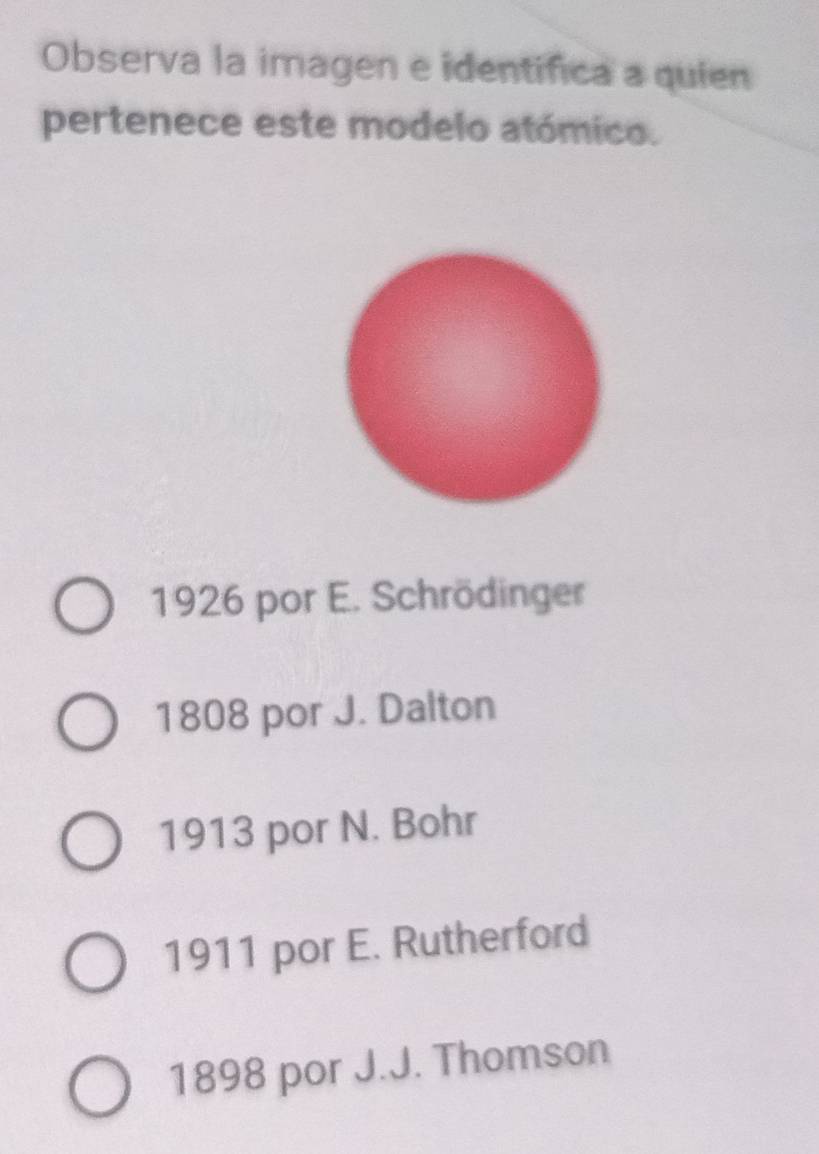 Observa la imagen e identifica a quien
pertenece este modelo atómico.
1926 por E. Schrödinger
1808 por J. Dalton
1913 por N. Bohr
1911 por E. Rutherford
1898 por J.J. Thomson