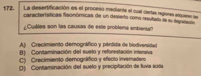 La desertificación es el proceso mediante el cual ciertas regiones adquieren las
características fisonómicas de un desierto como resultado de su degradación
¿Cuáles son las causas de este problema ambiental?
A) Crecimiento demográfico y pérdida de biodiversidad
B) Contaminación del suelo y reforestación intensiva
C) Crecimiento demográfico y efecto invernadero
D) Contaminación del suelo y precipitación de lluvia ácida