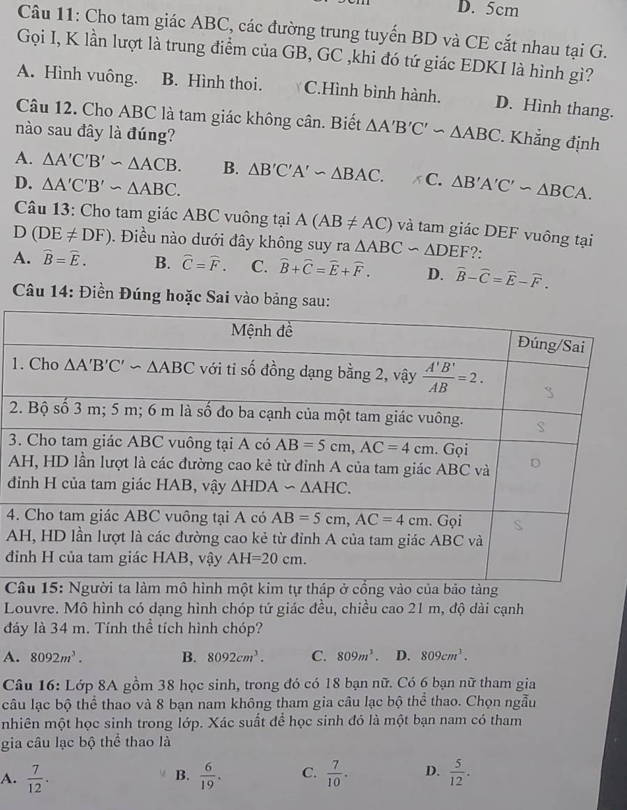 D. 5cm
Câu 11: Cho tam giác ABC, các đường trung tuyến BD và CE cắt nhau tại G.
Gọi I, K lần lượt là trung điểm của GB, GC ,khi đó tứ giác EDKI là hình gì?
A. Hình vuông. B. Hình thoi. C.Hình bình hành. D. Hình thang.
Câu 12. Cho ABC là tam giác không cân. Biết △ A'B'C'∽ △ ABC. Khẳng định
nào sau đây là đúng?
A. △ A'C'B'∽ △ ACB. B. △ B'C'A'sim △ BAC. x C.
D. △ A'C'B'∽ △ ABC. △ B'A'C'∽ △ BCA.
Câu 13: Cho tam giác ABC vuông tại A(AB!= AC) và tam giác DEF vuông tại
D (DE!= DF). Điều nào dưới đây không suy ra△ ABC∽ △ DEF ?:
A. widehat B=widehat E. B. widehat C=widehat F. C. widehat B+widehat C=widehat E+widehat F. D. widehat B-widehat C=widehat E-widehat F.
Câu 14: Điền Đúng hoặc Sai vào bảng sau:
1
2
3
A
đ
4
A
đ
 
Louvre. Mô hình có dạng hình chóp tứ giác đều, chiều cao 21 m, độ dài cạnh
đáy là 34 m. Tính thể tích hình chóp?
A. 8092m^3. B. 8092cm^3. C. 809m^3. D. 809cm^3.
Câu 16: Lớp 8A gồm 38 học sinh, trong đó có 18 bạn nữ. Có 6 bạn nữ tham gia
câu lạc bộ thể thao và 8 bạn nam không tham gia câu lạc bộ thể thao. Chọn ngẫu
nhiên một học sinh trong lớp. Xác suất để học sinh đó là một bạn nam có tham
gia câu lạc bộ thể thao là
A.  7/12 .  6/19 .  7/10 .  5/12 .
B.
C.
D.