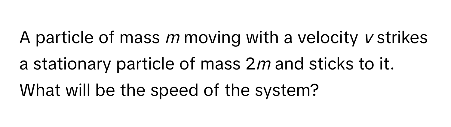 A particle of mass *m* moving with a velocity *v* strikes a stationary particle of mass 2*m* and sticks to it. What will be the speed of the system?