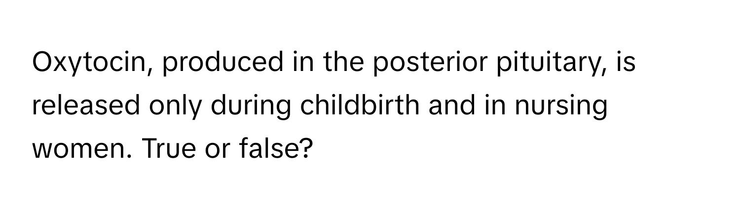 Oxytocin, produced in the posterior pituitary, is released only during childbirth and in nursing women. True or false?