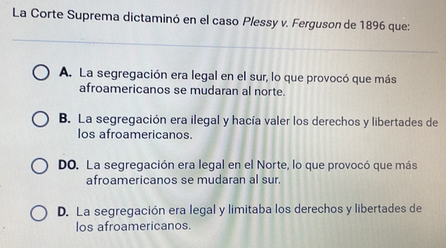 La Corte Suprema dictaminó en el caso Plessy v. Ferguson de 1896 que:
A. La segregación era legal en el sur, lo que provocó que más
afroamericanos se mudaran al norte.
B. La segregación era ilegal y hacía valer los derechos y libertades de
los afroamericanos.
DO. La segregación era legal en el Norte, lo que provocó que más
afroamericanos se mudaran al sur.
D. La segregación era legal y limitaba los derechos y libertades de
los afroamericanos.