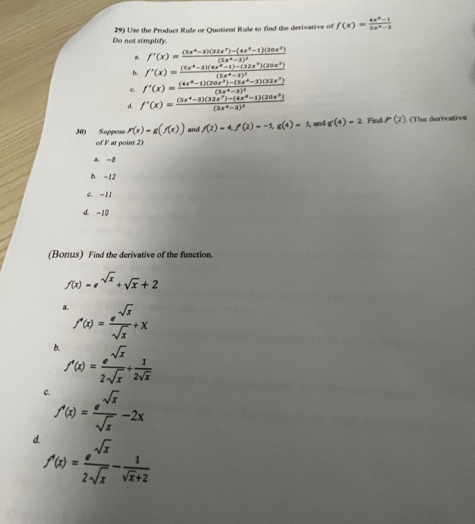 Use the Product Rule or Quotient Rule to find the derivative of f(x)= (4x^8-1)/5x^4-3 
Do not simplify.
a. f'(x)=frac (5x^4-3)(32x^7)-(4x^5-1)(20x^3)(5x^4-3)^2
b. f'(x)=frac (5x^4-3)(4x^8-1)-(32x^7)(20x^3)(5x^4-3)^2
c. f'(x)=frac (4x^8-1)(20x^3)-(5x^4-3)(32x^7)(5x^4-3)^2
d. f'(x)=frac (5x^4-3)(32x^7)-(4x^6-1)(20x^3)(5x^4-3)^2
30) Suppose F(x)=g(f(x)) and f(2)=4,f(2)=-5,g(4)=5 , and g'beginpmatrix 4endpmatrix =2 Find P(2) (The derivative
of F at point 2)
a. -8
b. -12
c. -11
d. -10
(Bonus) Find the derivative of the function.
f(x)=e^(sqrt(x))+sqrt(x)+2
a. f'(x)= e^(sqrt(x))/sqrt(x) +x
b. f'(x)= e^(sqrt(x))/2sqrt(x) + 1/2sqrt(x) 
c. f'(x)= e^(sqrt(x))/sqrt(x) -2x
d. f'(x)= e^(sqrt(x))/2sqrt(x) - 1/sqrt(x)+2 