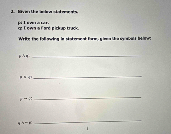 Given the below statements. 
p: I own a car. 
q: I own a Ford pickup truck. 
Write the following in statement form, given the symbols below:
p∧q : 
_
pvee q
_
pto q : 
_
qwedge sim p
_