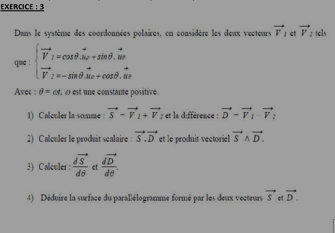 EXERCICE : 3 
Dans le système des coordonnées polaires, on considère les deux vecteurs vector V_1 et vector V_2 tels 
que : beginarrayl vector V_1=cos θ .vector u_P+sin θ .vector ut vector V_2=-sin θ .vector u_1omega +cos θ .vector utendarray.
Avec : θ =omega t ω est une constante positive. 
1) Calculer la somme : vector S=vector V_1+vector V_2 et la différence : vector D-vector V_1-vector V_2
2) Calculer le produit scalaire : vector S.vector D et le produit vectoriel vector Swedge vector D. 
3) Calculer : frac dvector Sdθ  et frac dvector Ddθ . 
4) Déduire la surface du parallélogramme formé par les deux vecteurs vector S et vector D.