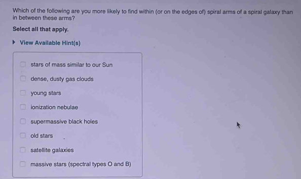 Which of the following are you more likely to find within (or on the edges of) spiral arms of a spiral galaxy than
in between these arms?
Select all that apply.
View Available Hint(s)
stars of mass similar to our Sun
dense, dusty gas clouds
young stars
ionization nebulae
supermassive black holes
old stars
satellite galaxies
massive stars (spectral types O and B)