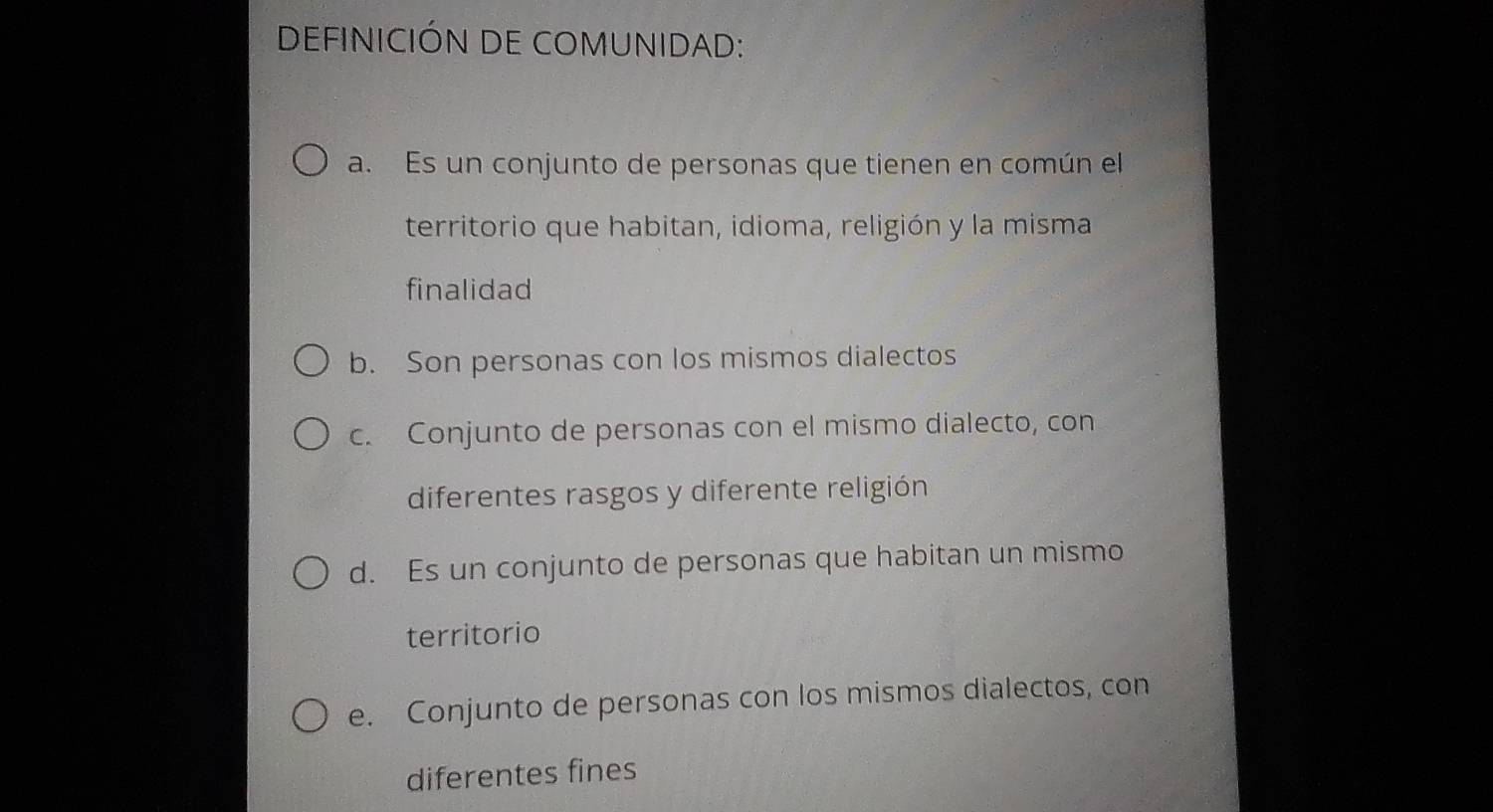 DEFINICIÓN DE COMUNIDAD:
a. Es un conjunto de personas que tienen en común el
territorio que habitan, idioma, religión y la misma
finalidad
b. Son personas con los mismos dialectos
c. Conjunto de personas con el mismo dialecto, con
diferentes rasgos y diferente religión
d. Es un conjunto de personas que habitan un mismo
territorio
e. Conjunto de personas con los mismos dialectos, con
diferentes fines