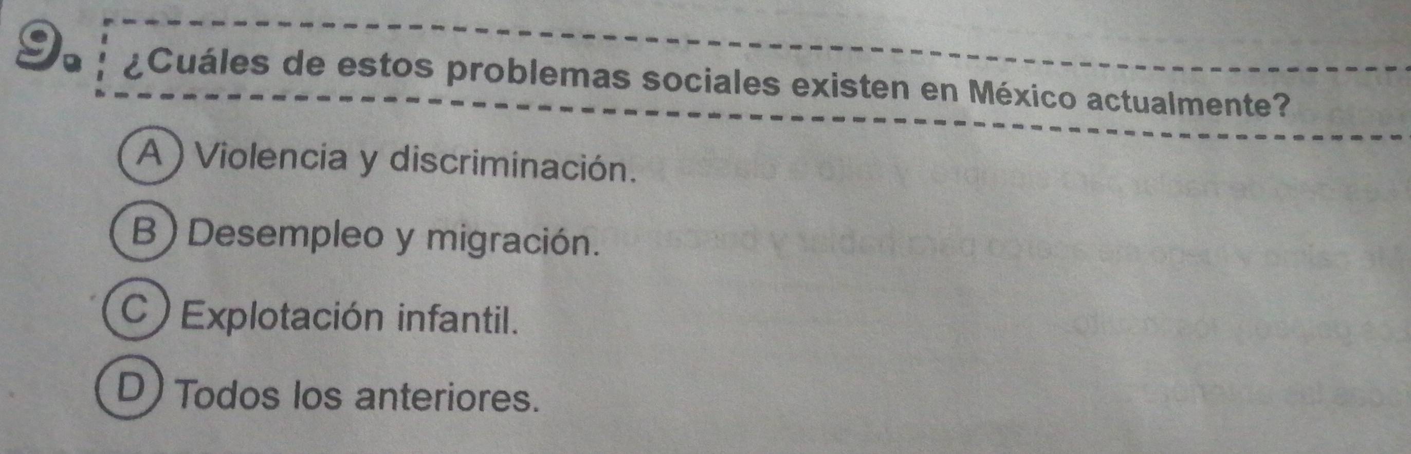 ¿Cuáles de estos problemas sociales existen en México actualmente?
A ) Violencia y discriminación.
B)Desempleo y migración.
C ) Explotación infantil.
D) Todos los anteriores.