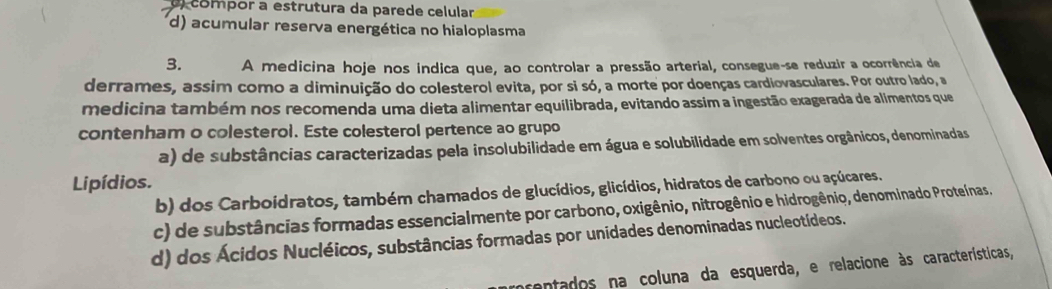 ) compor a estrutura da parede celular
d) acumular reserva energética no hialoplasma
3. A medicina hoje nos indica que, ao controlar a pressão arterial, consegue-se reduzir a ocorrência de
derrames, assim como a diminuição do colesterol evita, por si só, a morte por doenças cardiovasculares. Por outro lado, a
medicina também nos recomenda uma dieta alimentar equilibrada, evitando assim a ingestão exagerada de alimentos que
contenham o colesterol. Este colesterol pertence ao grupo
a) de substâncias caracterizadas pela insolubilidade em água e solubilidade em solventes orgânicos, denominadas
Lipídios.
b) dos Carboídratos, também chamados de glucídios, glicídios, hidratos de carbono ou açúcares.
c) de substâncias formadas essencialmente por carbono, oxigênio, nitrogênio e hidrogênio, denominado Proteínas.
d) dos Ácidos Nucléicos, substâncias formadas por unidades denominadas nucleotídeos.
rentados na coluna da esquerda, e relacione às características,