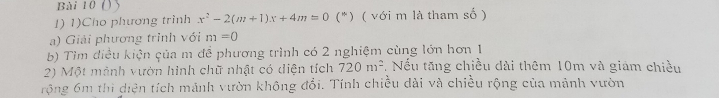 1)Cho phương trình x^2-2(m+1)x+4m=0 (*) ( với m là tham số ) 
a) Giải phương trình với m=0
b) Tìm điều kiện của m đề phương trình có 2 nghiệm cùng lớn hơn 1 
2) Một mành vườn hình chữ nhật có diện tích 720m^2. Nếu tăng chiều dài thêm 10m và giám chiều 
rộng 6m thì diện tích mảnh vườn không đổi. Tính chiều dài và chiều rộng của mảnh vườn