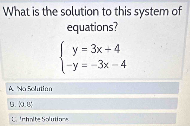 What is the solution to this system of
equations?
beginarrayl y=3x+4 -y=-3x-4endarray.
A. No Solution
B. (0,8)
C. Infnite Solutions