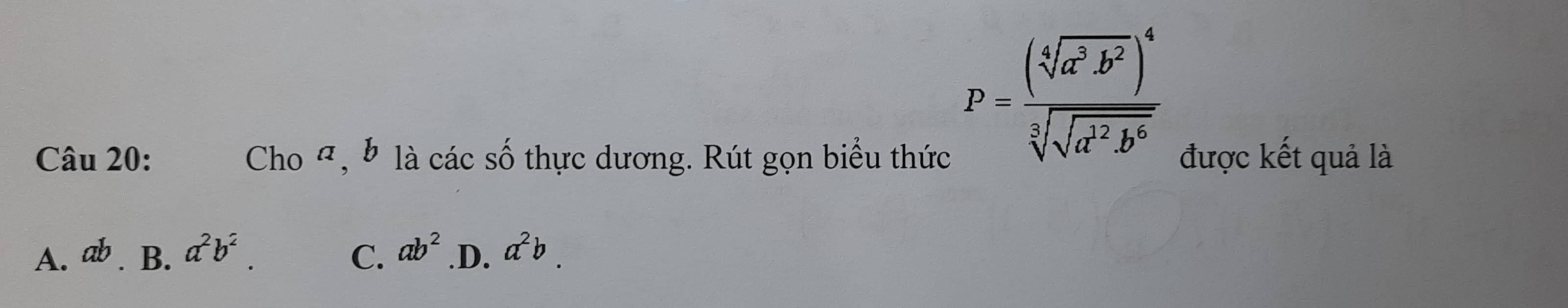 P=frac (sqrt[4](a^3b^2))^4sqrt[3](sqrt a^2b^6)
Câu 20: Cho Ω, b là các số thực dương. Rút gọn biểu thức được kết quả là
A. ab B. a^2b^2. C. ab^2 .D. a^2b.