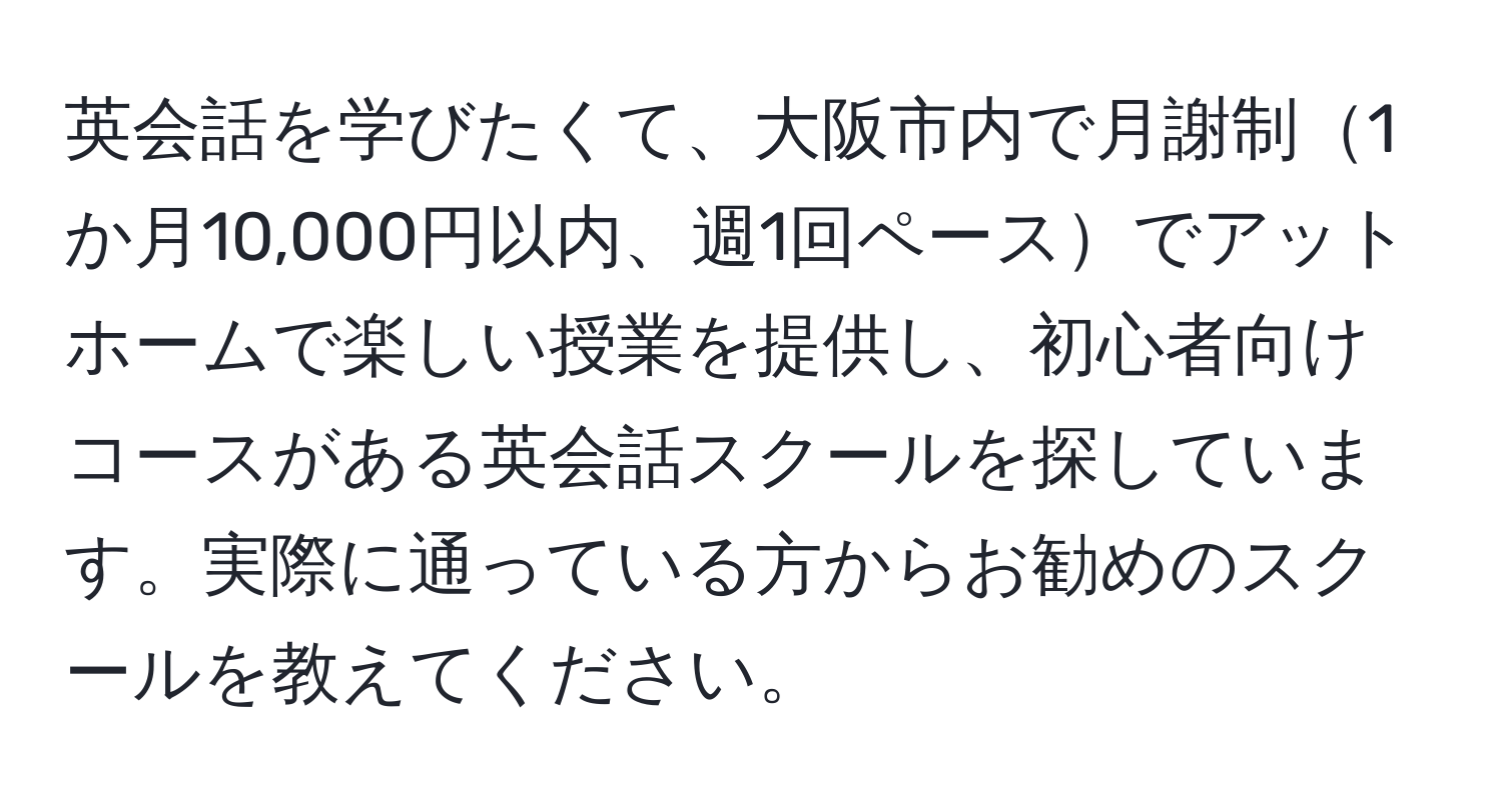 英会話を学びたくて、大阪市内で月謝制1か月10,000円以内、週1回ペースでアットホームで楽しい授業を提供し、初心者向けコースがある英会話スクールを探しています。実際に通っている方からお勧めのスクールを教えてください。