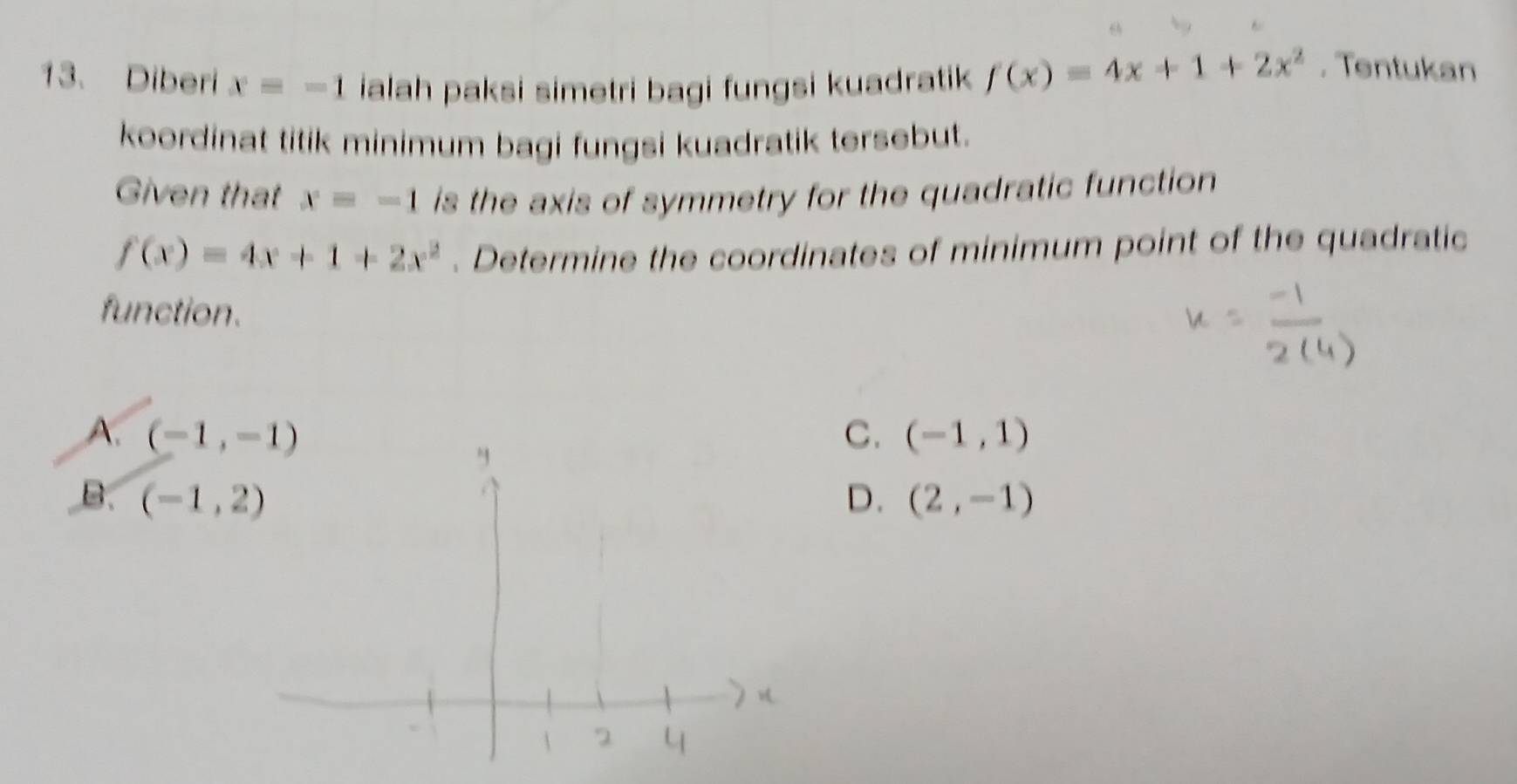 Diberi x=-1 ialah paksi simetri bagi fungsi kuadratik f(x)=4x+1+2x^2. Tentukan
koordinat titik minimum bagi fungsi kuadratik tersebut.
Given that x=-1 is the axis of symmetry for the quadratic function
f(x)=4x+1+2x^2. Determine the coordinates of minimum point of the quadratic
function.
A. (-1,-1) C. (-1,1)
B. (-1,2) D. (2,-1)