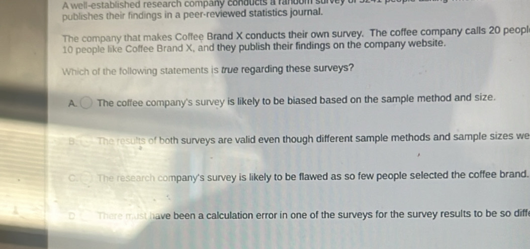 A well-established research company conducts a random survey of
publishes their findings in a peer-reviewed statistics journal.
The company that makes Coffee Brand X conducts their own survey. The coffee company calls 20 peopl
10 people like Coffee Brand X, and they publish their findings on the company website.
Which of the following statements is true regarding these surveys?
A. The coffee company's survey is likely to be biased based on the sample method and size.
B. The results of both surveys are valid even though different sample methods and sample sizes we
C.() The research company's survey is likely to be flawed as so few people selected the coffee brand.
D There must have been a calculation error in one of the surveys for the survey results to be so diffe