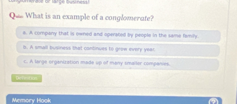 glomerate or large business!
Qu What is an example of a conglomerate?
a. A company that is owned and operated by people in the same family.
b. A small business that continues to grow every year.
c. A large organization made up of many smaller companies.
Defimtion
Memory Hook