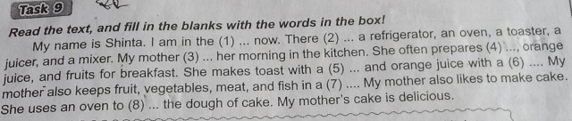 Task 9 
Read the text, and fill in the blanks with the words in the box! 
My name is Shinta. I am in the (1) ... now. There (2) ... a refrigerator, an oven, a toaster, a 
juicer, and a mixer. My mother (3) ... her morning in the kitchen. She often prepares (4) ..., orange 
juice, and fruits for breakfast. She makes toast with a (5) ... and orange juice with a (6) .... My 
mother also keeps fruit, vegetables, meat, and fish in a (7) .... My mother also likes to make cake. 
She uses an oven to (8) ... the dough of cake. My mother's cake is delicious.