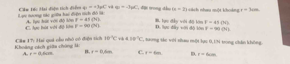 Hai điện tích điểm q_1=+3mu C và q_2=-3mu C , đặt trong dầu
Lực tương tác giữa hai điện tích đó là: (varepsilon =2) cách nhau một khoảng r=3cm.
A. lực hút với độ lớn F=45(N). B. lực đầy với độ lớn F=45(N).
C. lực hút với độ lớn F=90(N).
D. lực đầy với độ lớn F=90(N). 
Câu 17: Hai quả cầu nhỏ có điện tích 10^(-7)C và 4.10^(-7)C , tương tác với nhau một lực 0,1N trong chân không.
Khoảng cách giữa chúng là:
B. r=0,6m.
A. r=0,6cm. C. r=6m. D. r=6cm.