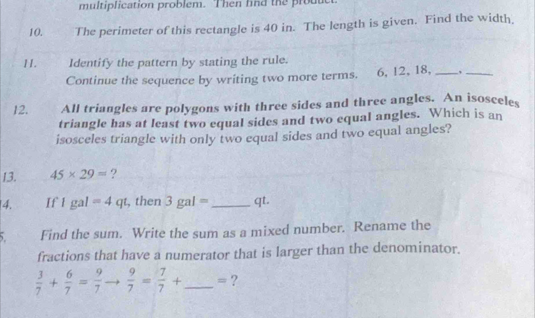 multiplication problem. Then find the product 
10. The perimeter of this rectangle is 40 in. The length is given. Find the width. 
11. Identify the pattern by stating the rule. 
Continue the sequence by writing two more terms. 6, 12, 18, _,_ 
12. All triangles are polygons with three sides and three angles. An isosceles 
triangle has at least two equal sides and two equal angles. Which is an 
isosceles triangle with only two equal sides and two equal angles? 
13. 45* 29= ? 
4. If 1 ga | =4qt , then 3gal= _ qt. 
5 Find the sum. Write the sum as a mixed number. Rename the 
fractions that have a numerator that is larger than the denominator.
 3/7 + 6/7 = 9/7   9/7 = 7/7 + _  =?