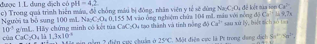 được 1.L dung dịch có pH=4,2. 
c) Trong quá trình hiến máu, để chống máu bị đông, nhân viên y tế sẽ dùng Na_2C_2O_4 để kết tủa ion Ca^(2+). 
Người ta bổ sung 100 mL Na_2C_2O_40,155 M vào ổng nghiệm chứa 104 mL máu với nồng độ Ca^(2+) là 9,7x
10^(-5)g/mL C. Hãy chứng minh có kết tủa CaC_2O_4 tạo thành và tính nồng độ Ca^(2+) sau xử lý, biết tích số tan 
của CaC_2O_4la1, 3x10^(-8) ain gồm 2 điện cực chuẩn ở 25°C. Một điện cực là Pt trong dung dịch Sn^(4+)/Sn^(2+),