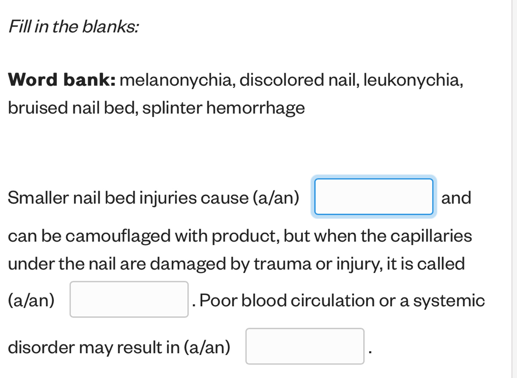 Fill in the blanks: 
Word bank: melanonychia, discolored nail, leukonychia, 
bruised nail bed, splinter hemorrhage 
Smaller nail bed injuries cause (a/an) and 
can be camouflaged with product, but when the capillaries 
under the nail are damaged by trauma or injury, it is called 
(a/an) . Poor blood circulation or a systemic 
disorder may result in (a/an)