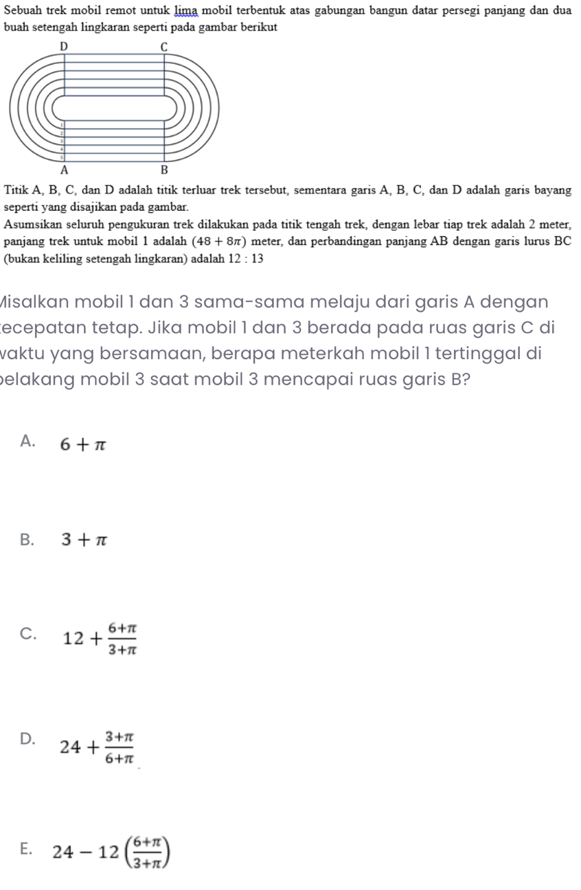 Sebuah trek mobil remot untuk lima mobil terbentuk atas gabungan bangun datar persegi panjang dan dua
buah setengah lingkaran seperti pada gambar berikut
Titik A, B, C, dan D adalah titik terluar trek tersebut, sementara garis A, B, C, dan D adalah garis bayang
seperti yang disajikan pada gambar.
Asumsikan seluruh pengukuran trek dilakukan pada titik tengah trek, dengan lebar tiap trek adalah 2 meter,
panjang trek untuk mobil 1 adalah (48+8π ) meter, dan perbandingan panjang AB dengan garis lurus BC
(bukan keliling setengah lingkaran) adalah 12:13
Misalkan mobil 1 dan 3 sama-sama melaju dari garis A dengan
tecepatan tetap. Jika mobil 1 dan 3 berada pada ruas garis C di
waktu yang bersamaan, berapa meterkah mobil 1 tertinggal di
belakang mobil 3 saat mobil 3 mencapai ruas garis B?
A. 6+π
B. 3+π
C. 12+ (6+π )/3+π  
D. 24+ (3+π )/6+π  
E. 24-12( (6+π )/3+π  )