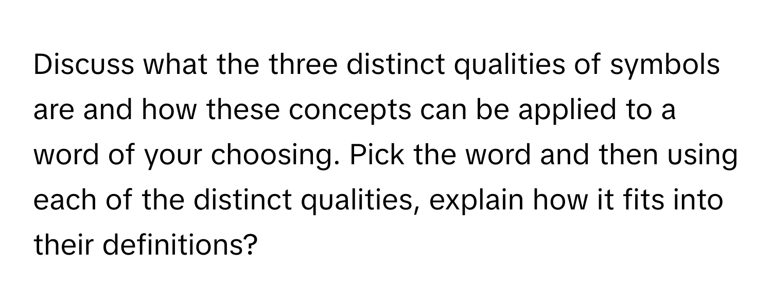 Discuss what the three distinct qualities of symbols are and how these concepts can be applied to a word of your choosing. Pick the word and then using each of the distinct qualities, explain how it fits into their definitions?