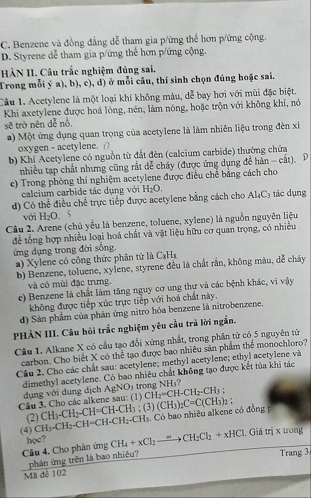 C. Benzene và đồng đẳng dễ tham gia p/ứng thế hơn p/ứng cộng.
D. Styrene dễ tham gia p/ứng thể hơn p/ứng cộng.
HÀN II. Câu trắc nghiệm đúng sai.
Trong mỗi ý a), b), c), d) ở mỗi câu, thí sinh chọn đúng hoặc sai.
Câu 1. Acetylene là một loại khí không màu, dễ bay hơi với mùi đặc biệt.
Khi axetylene được hoá lỏng, nén, làm nóng, hoặc trộn với không khí, nó
sẽ trở nên dễ nỗ.
a) Một ứng dụng quan trọng của acetylene là làm nhiên liệu trong đèn xỉ
oxygen - acetylene.
b) Khí Acetylene có nguồn từ đất đèn (calcium carbide) thường chứa
nhiều tạp chất nhưng cũng rất dễ cháy (được ứng dụng để hàn - cắt). D
c) Trong phòng thí nghiệm acetylene được điều chế bằng cách cho
calcium carbide tác dụng với H_2O.
d) Có thể điều chế trực tiếp được acetylene bằng cách cho Al_4C_3 tác dụng
với H_2O.
Câu 2. Arene (chủ yếu là benzene, toluene, xylene) là nguồn nguyên liệu
để tổng hợp nhiều loại hoá chất và vật liệu hữu cơ quan trọng, có nhiều
ứng dụng trong đời sống.
a) Xylene có công thức phân tử là C_8H_8
b) Benzene, toluene, xylene, styrene đều là chất rắn, không màu, dễ cháy
và có mùi đặc trưng.
c) Benzene là chất làm tăng nguy cơ ung thự và các bệnh khác, vì vậy
không được tiếp xúc trực tiếp với hoá chất này.
d) Sản phẩm của phản ứng nitro hóa benzene là nitrobenzene.
PHÀN III. Câu hỏi trắc nghiệm yêu cầu trã lời ngắn.
Câu 1. Alkane X có cấu tạo đối xứng nhất, trong phân tử có 5 nguyên tử
carbon. Cho biết X có thể tạo được bao nhiêu sản phẩm thể monochloro?
Câu 2. Cho các chất sau: acetylene; methyl acetylene; ethyl acetylene và
dimethyl acetylene. Có bao nhiêu chất không tạo được kết tủa khi tác
dụng với dung dịch AgNO_3 trong NH₃?
Câu 3. Cho các alkene sau: (1) CH_2=CH-CH_2-CH_3;
(2) CH_3-CH_2-CH=CH-CH_3; (3 (CH_3)_2C=C(CH_3)_2;
(4) CH_3-CH_2-CH=CH-CH_2-CH_3 Có bao nhiêu alkene có đồng 
học?
Câu 4. Cho phản ứng CH_4+xCl_2to CH_2Cl_2+xHCl 1. Giá trị x trong
phản ứng trên là bao nhiêu?
Trang 3
Mã đề 102