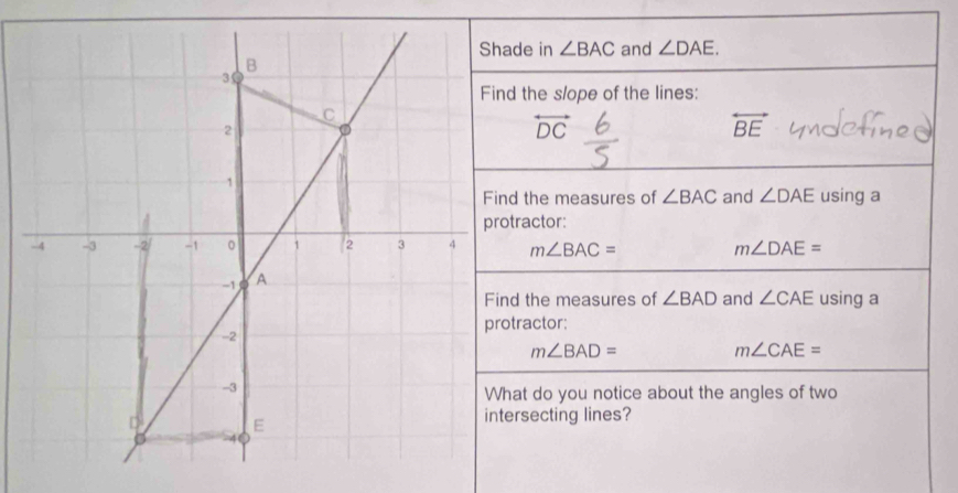 Shade in ∠ BAC and ∠ DAE.
B
3 
Find the slope of the lines:
C
2
overleftrightarrow DC
overleftrightarrow BE
1 
Find the measures of ∠ BAC and ∠ DAE using a 
protractor: 
-4 -3 -2 -1 。 1 2 3 4 m∠ BAC= m∠ DAE=
-1 A 
Find the measures of ∠ BAD and ∠ CAE using a 
protractor:
-2
m∠ BAD=
m∠ CAE=
-3
What do you notice about the angles of two
D E 
intersecting lines?