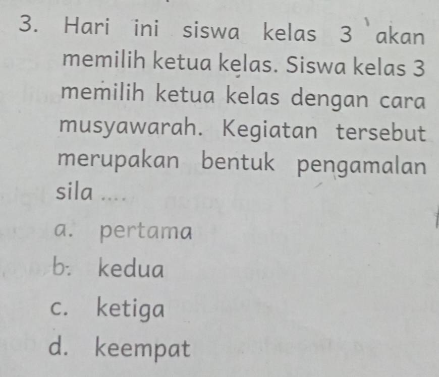 Hari ini siswa kelas 3 akan
memilih ketua kelas. Siswa kelas 3
memilih ketua kelas dengan cara
musyawarah. Kegiatan tersebut
merupakan bentuk pengamalan
sila ....
a. pertama
b. kedua
c. ketiga
d. keempat