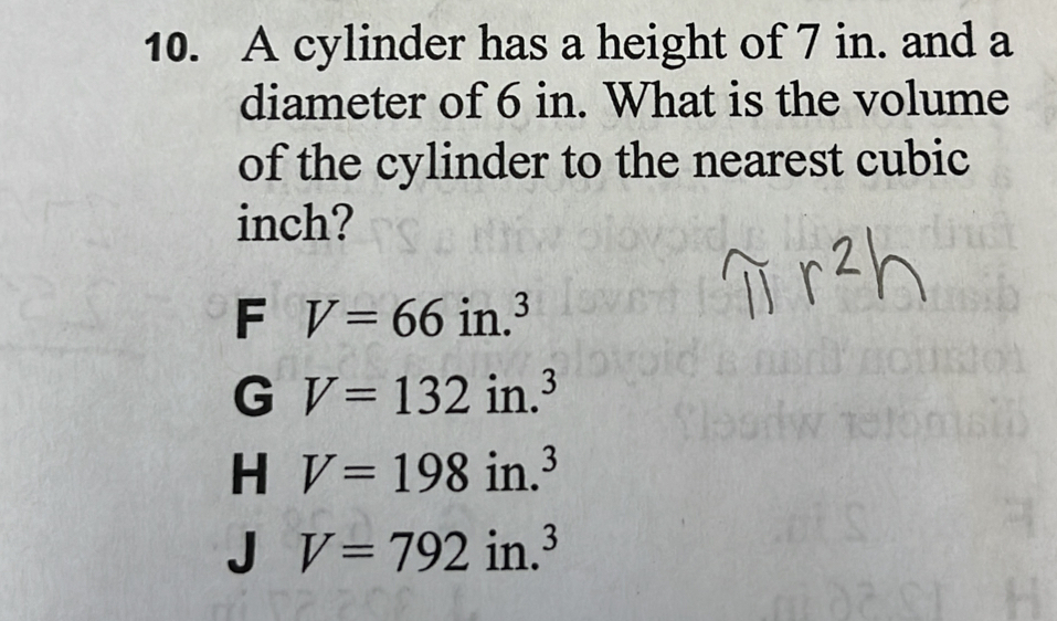 A cylinder has a height of 7 in. and a
diameter of 6 in. What is the volume
of the cylinder to the nearest cubic
inch?
F V=66in.^3
G V=132in.^3
H V=198in.^3
V=792in.^3