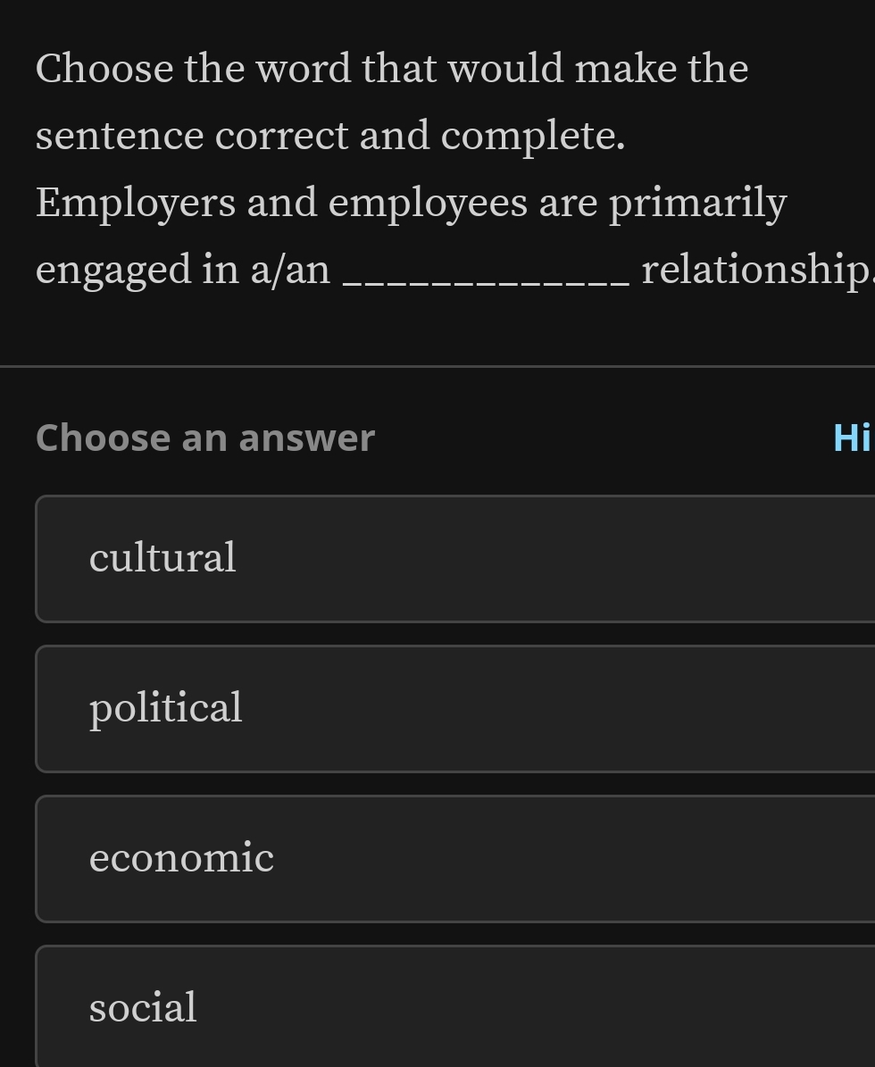 Choose the word that would make the
sentence correct and complete.
Employers and employees are primarily
engaged in a/an _relationship
Choose an answer Hi
cultural
political
economic
social