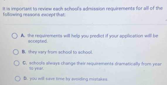 It is important to review each school's admission requirements for all of the
following reasons except that:
A. the requirements will help you predict if your application will be
accepted.
B. they vary from school to school.
C. schools always change their requirements dramatically from year
to year.
D. you will save time by avoiding mistakes.