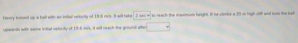 Henry tossed up a ball with an initial velocity of 19.6 m/s. It will take 2 sec ✔ to reach the maximum height. If he climbs a 20 m high cliff and toss the ball 
upwards with same initial velocity of 19.6 m/s, it will reach the ground after