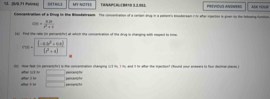 DETAILS MY NOTES TANAPCALCBR10 3.2.052. PREVIOUS ANSWERS ASK YOUR
Concentration of a Drug in the Bloodstream The concentration of a certain drug in a patient's bloodstream t hr after injection is given by the following function.
c(t)= (0.2t)/t^2+9 
(a) Find the rate (in percent/hr) at which the concentration of the drug is changing with respect to time.
C(t)= ((-0.2t^2+0.8))/(t^2+4) 
(b) How fast (in percent/hr) is the concentration changing 1/2 hr, 3 hr, and 9 hr after the injection? (Round your answers to four decimal places.)
after 1/2 hr □ percent/hr
after 3 hr □ percent/hr
after 9 hr □ percent/hr