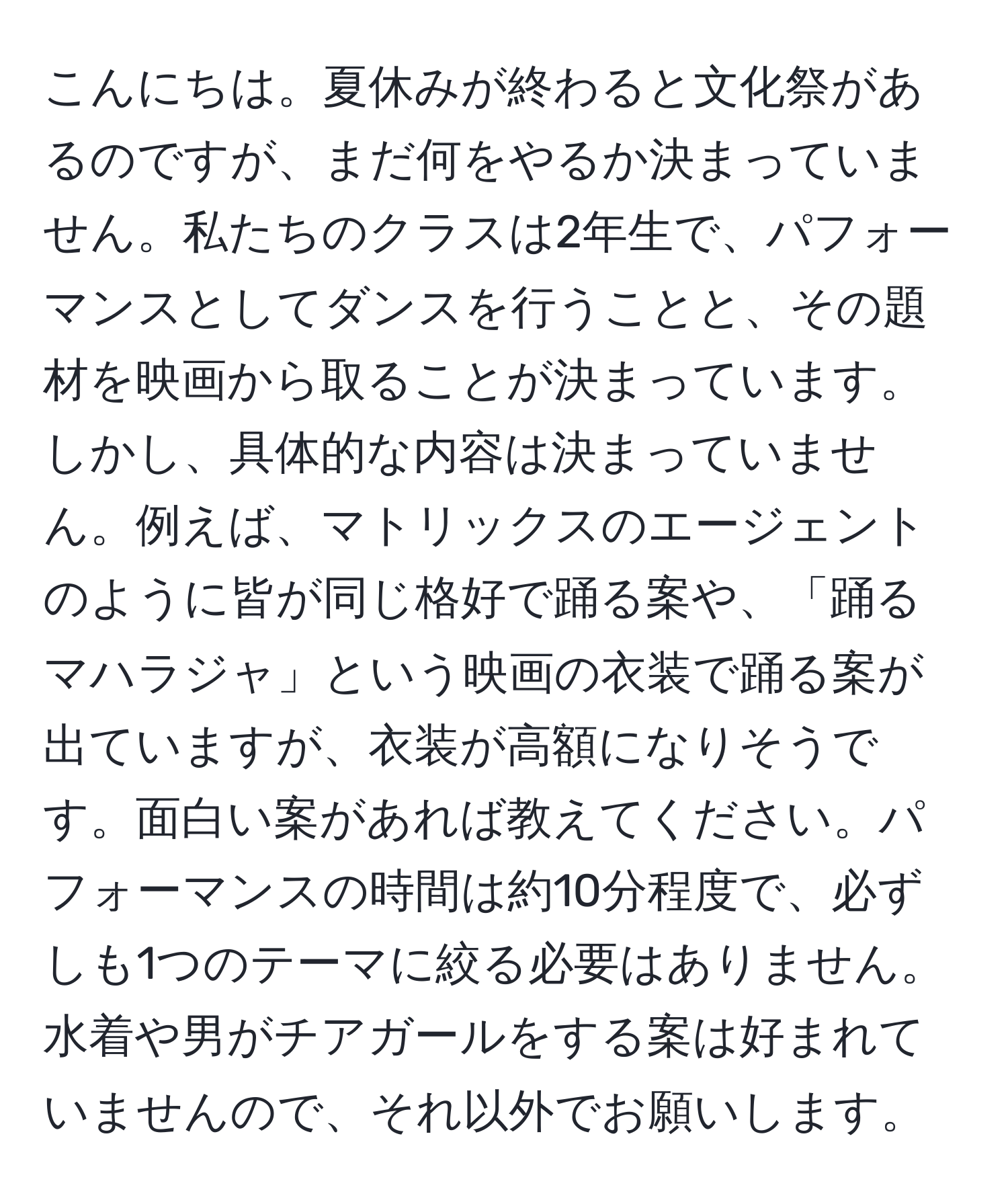 こんにちは。夏休みが終わると文化祭があるのですが、まだ何をやるか決まっていません。私たちのクラスは2年生で、パフォーマンスとしてダンスを行うことと、その題材を映画から取ることが決まっています。しかし、具体的な内容は決まっていません。例えば、マトリックスのエージェントのように皆が同じ格好で踊る案や、「踊るマハラジャ」という映画の衣装で踊る案が出ていますが、衣装が高額になりそうです。面白い案があれば教えてください。パフォーマンスの時間は約10分程度で、必ずしも1つのテーマに絞る必要はありません。水着や男がチアガールをする案は好まれていませんので、それ以外でお願いします。