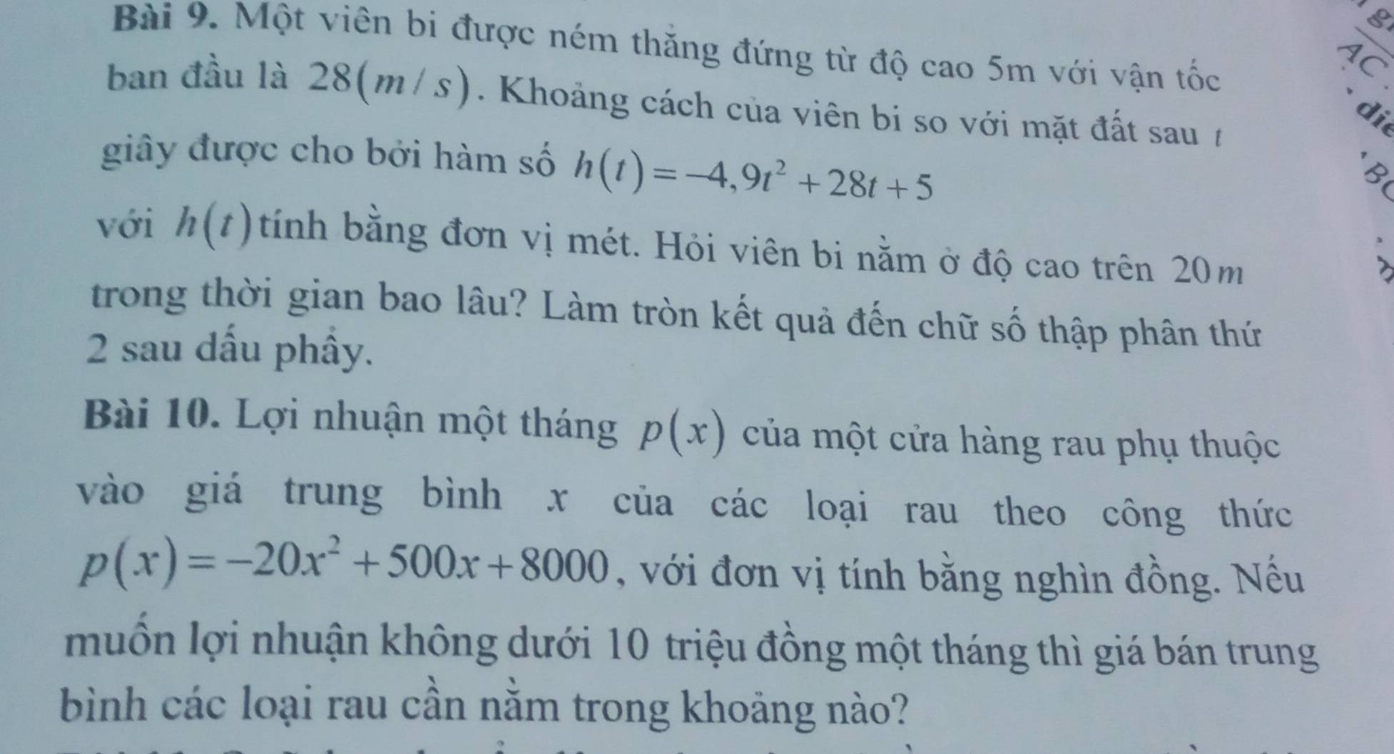 Một viên bi được ném thăng đứng từ độ cao 5m với vận tốc 
AC 
ban đầu là 28(m/s). Khoảng cách của viên bi so với mặt đất sau t 
di 
giây được cho bởi hàm số h(t)=-4,9t^2+28t+5
B 
với h(t) tính bằng đơn vị mét. Hỏi viên bi nằm ở độ cao trên 20m
2 
trong thời gian bao lâu? Làm tròn kết quả đến chữ số thập phân thứ 
2 sau dấu phầy. 
Bài 10. Lợi nhuận một tháng p(x) của một cửa hàng rau phụ thuộc 
vào giá trung bình x của các loại rau theo công thức
p(x)=-20x^2+500x+8000 , với đơn vị tính bằng nghìn đồng. Nều 
muốn lợi nhuận không dưới 10 triệu đồng một tháng thì giá bán trung 
bình các loại rau cần nằm trong khoảng nào?