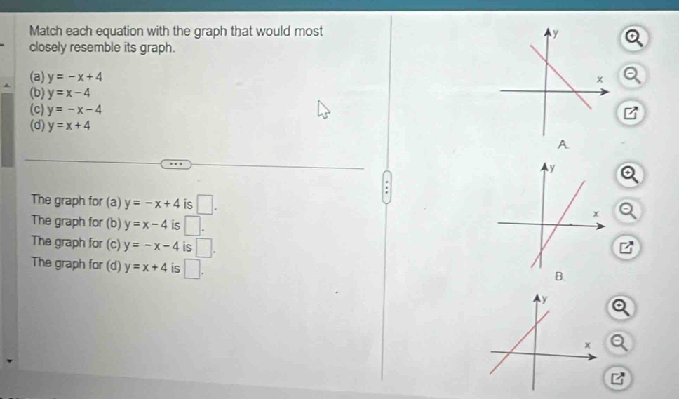 Match each equation with the graph that would most 
closely resemble its graph.
(a) y=-x+4
(b) y=x-4
(c) y=-x-4
(d) y=x+4
A
The graph for (a) y=-x+4 is □.
The graph for (b) y=x-4 is □.
The graph for (c) y=-x-4 is □.
The graph for (d) y=x+4 is □. 
B.