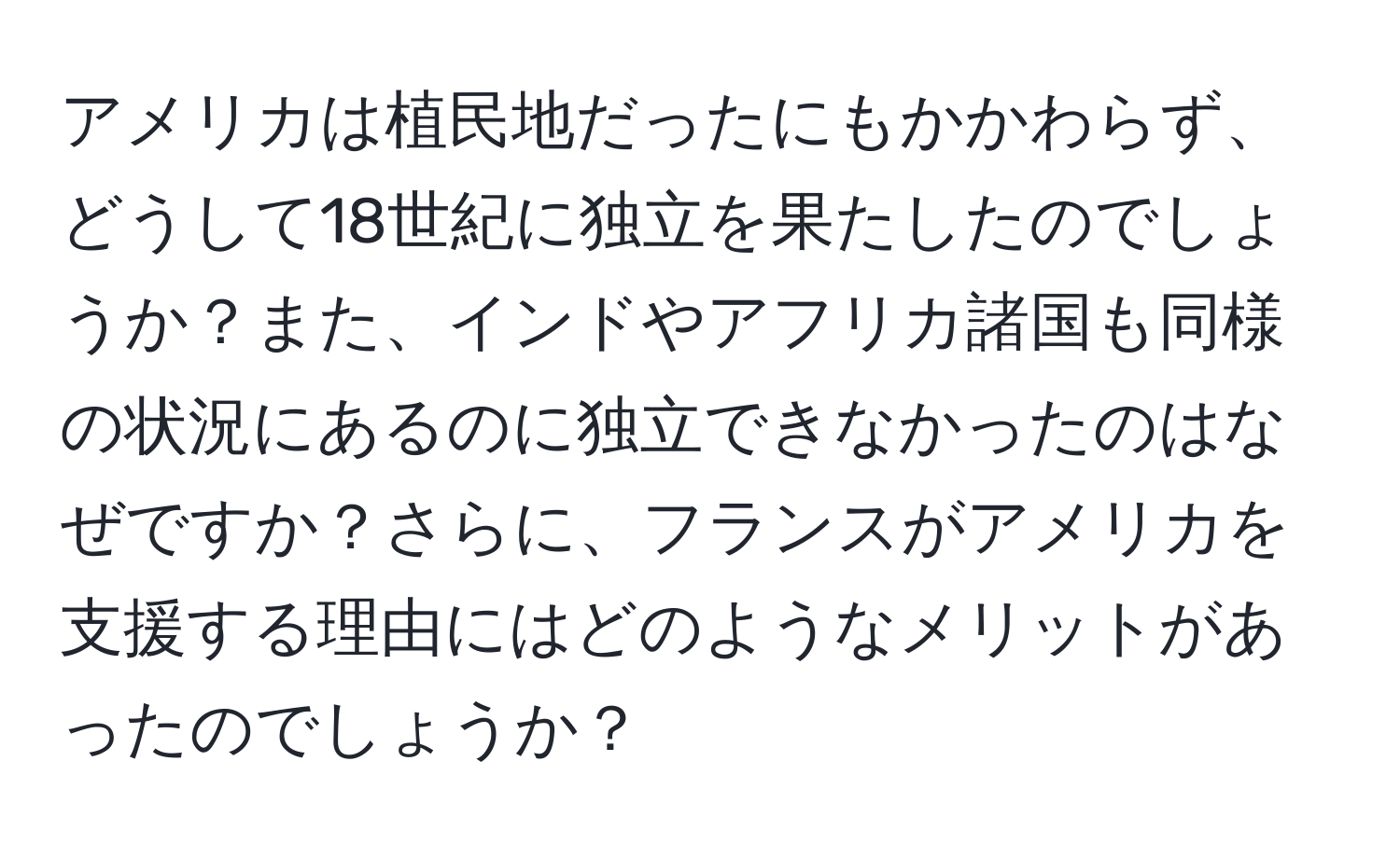 アメリカは植民地だったにもかかわらず、どうして18世紀に独立を果たしたのでしょうか？また、インドやアフリカ諸国も同様の状況にあるのに独立できなかったのはなぜですか？さらに、フランスがアメリカを支援する理由にはどのようなメリットがあったのでしょうか？