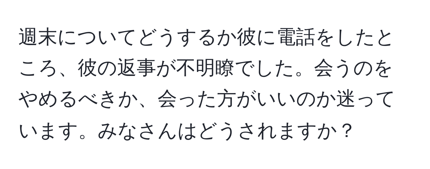 週末についてどうするか彼に電話をしたところ、彼の返事が不明瞭でした。会うのをやめるべきか、会った方がいいのか迷っています。みなさんはどうされますか？