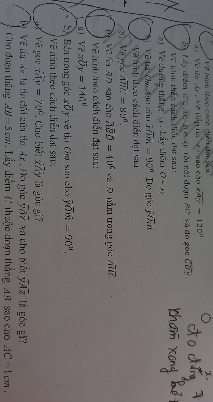 Về hình theo cách diễn đạt sau: 
a) Vẽ tia Ax. Vẽ tiếp tia Ay sao cho widehat xAy=120°
bị Lầy điểm C∈ Ax. B∈ A) ở rồi nối đoạn BC và đo góc widehat CBy. 
Vẽ hình theo cách diễn đạt sau: 
a) Về đường thắng xy. Lấy điểm O∈ xy
*) Về tia Om sao cho overline xOm=90°. Đo góc overline yOm
Vẽ hình theo cách diễn đạt sau 
a) Vẽ góc widehat ABC=80^0. 
D Vẽ tia BD sao cho widehat ABD=40° và D nằm trong góc widehat ABC
Vẽ hình theo cách diễn đạt sau: 
a) Vẽ widehat xOy=140°
b) Bên trong góc xoverline O y vẽ tia Om sao cho widehat yOm=90^0. 
Vẽ hình theo cách diễn đạt sau: 
Vẽ góc widehat xAy=70°. Cho biết widehat xAy là góc gì? 
ỹ Vẽ tia Az là tia đối của tia Ax. Đo góc widehat yAz và cho biết widehat yAz là góc gì? 
Cho đoạn thắng AB=5cm. Lấy điểm C thuộc đoạn thẳng AB sao cho AC=1cm.