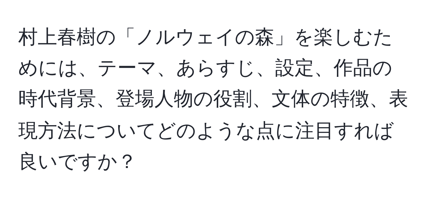 村上春樹の「ノルウェイの森」を楽しむためには、テーマ、あらすじ、設定、作品の時代背景、登場人物の役割、文体の特徴、表現方法についてどのような点に注目すれば良いですか？