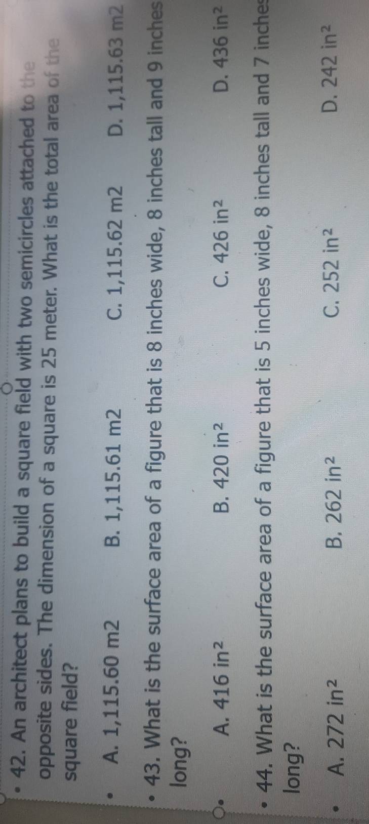 An architect plans to build a square field with two semicircles attached to the
opposite sides. The dimension of a square is 25 meter. What is the total area of the
square field?
A. 1,115.60 m2 B. 1,115.61 m2 C. 1,115.62 m2 D. 1,115.63 m2
43. What is the surface area of a figure that is 8 inches wide, 8 inches tall and 9 inches
long?
A. 416in^2 B. 420in^2 C. 426in^2 D. 436in^2
44. What is the surface area of a figure that is 5 inches wide, 8 inches tall and 7 inches
long?
A. 272in^2 B. 262in^2 C. 252in^2 D. 242in^2