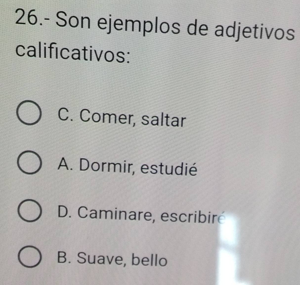 26.- Son ejemplos de adjetivos
calificativos:
C. Comer, saltar
A. Dormir, estudié
D. Caminare, escribire
B. Suave, bello