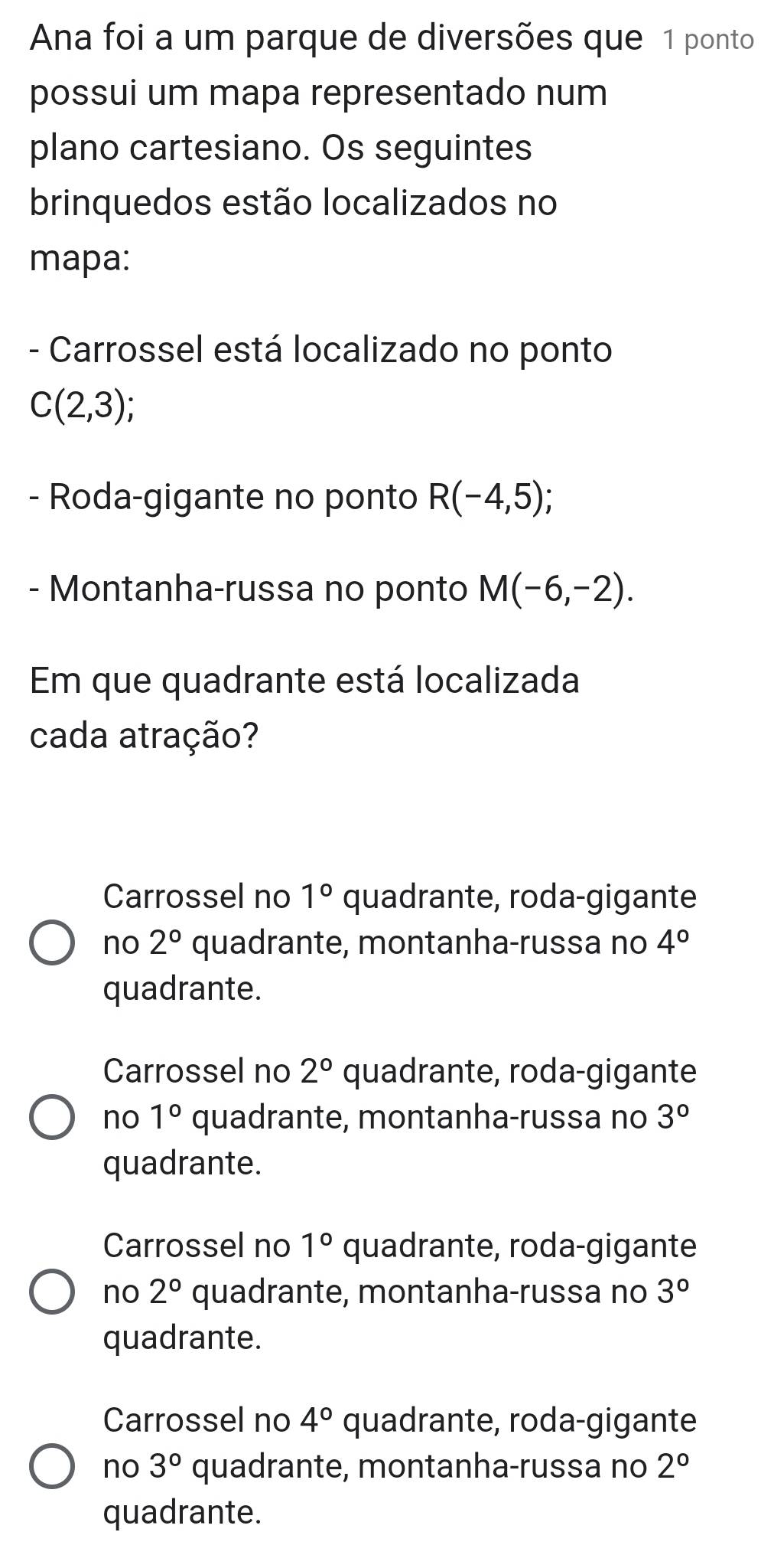 Ana foi a um parque de diversões que 1 ponto
possui um mapa representado num
plano cartesiano. Os seguintes
brinquedos estão localizados no
mapa:
- Carrossel está localizado no ponto
C(2,3); 
- Roda-gigante no ponto R(-4,5); 
- Montanha-russa no ponto M(-6,-2). 
Em que quadrante está localizada
cada atração?
Carrossel no 1° quadrante, roda-gigante
no 2° quadrante, montanha-russa no 4°
quadrante.
Carrossel no 2° quadrante, roda-gigante
no 1° quadrante, montanha-russa no 3°
quadrante.
Carrossel no 1° quadrante, roda-gigante
no 2° quadrante, montanha-russa no 3°
quadrante.
Carrossel no 4° quadrante, roda-gigante
no 3° quadrante, montanha-russa no 2°
quadrante.