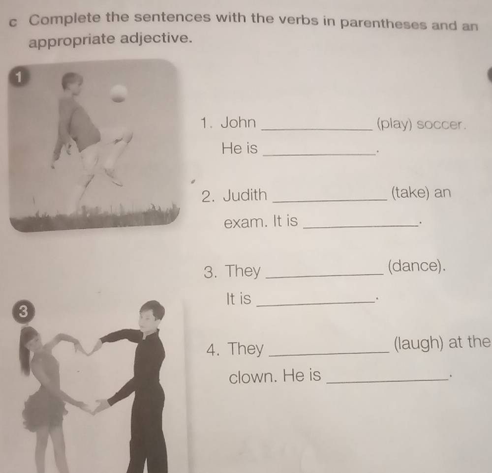 Complete the sentences with the verbs in parentheses and an 
appropriate adjective. 
. John _(play) soccer. 
He is_ 
. 
. Judith _(take) an 
exam. It is_ 
. 
3. They _(dance). 
It is _. 
3 
4. They _(laugh) at the 
clown. He is_ 
.