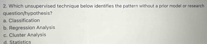 Which unsupervised technique below identifies the pattern without a prior model or research
question/hypothesis?
a. Classification
b. Regression Analysis
c. Cluster Analysis
d. Statistics