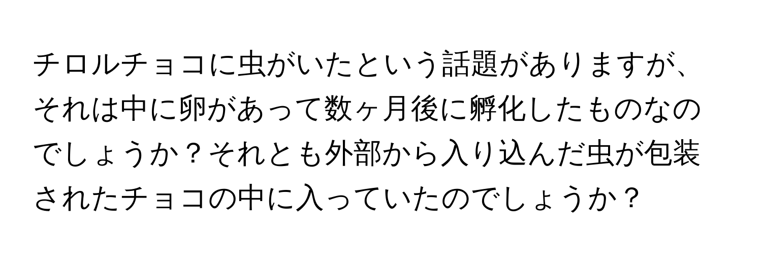 チロルチョコに虫がいたという話題がありますが、それは中に卵があって数ヶ月後に孵化したものなのでしょうか？それとも外部から入り込んだ虫が包装されたチョコの中に入っていたのでしょうか？