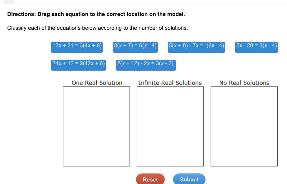 Directions: Drag each equation to the correct location on the model.
Classify each of the equations below according to the number of solutions.
12x+21=3(4x+6) 8(x+7)=6(x-4) 5 (x+8)-7x=-(2x-4) 5x-20=3(x-4)
24x+12=2(12x+6) 2(x+12)-2x=3(x-2)
One Real Solution Infinite Real Solutions No Real Solutions
Reset Submit